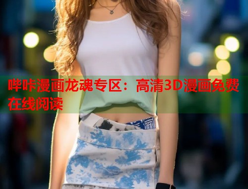 哔咔漫画龙魂专区：高清3D漫画免费在线阅读