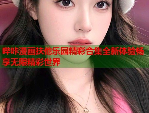 哔咔漫画扶他乐园精彩合集全新体验畅享无限精彩世界