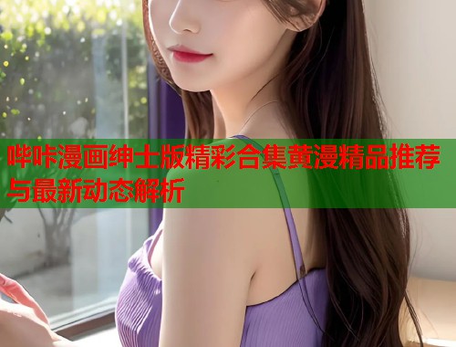 哔咔漫画绅士版精彩合集黄漫精品推荐与最新动态解析